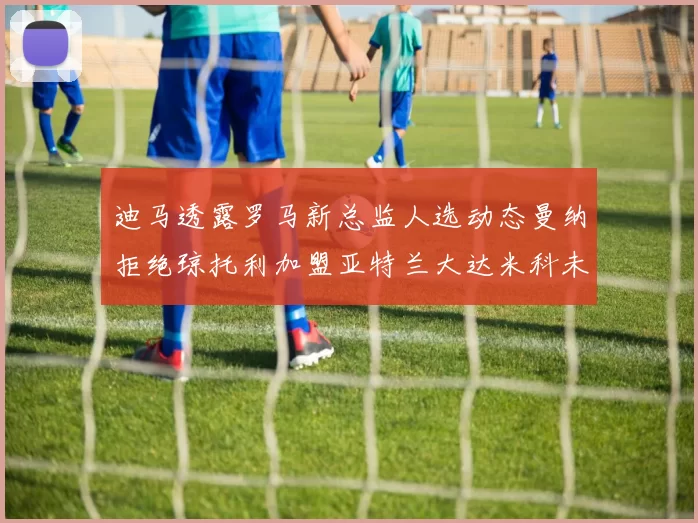 迪马透露罗马新总监人选动态曼纳拒绝琼托利加盟亚特兰大达米科未接洽