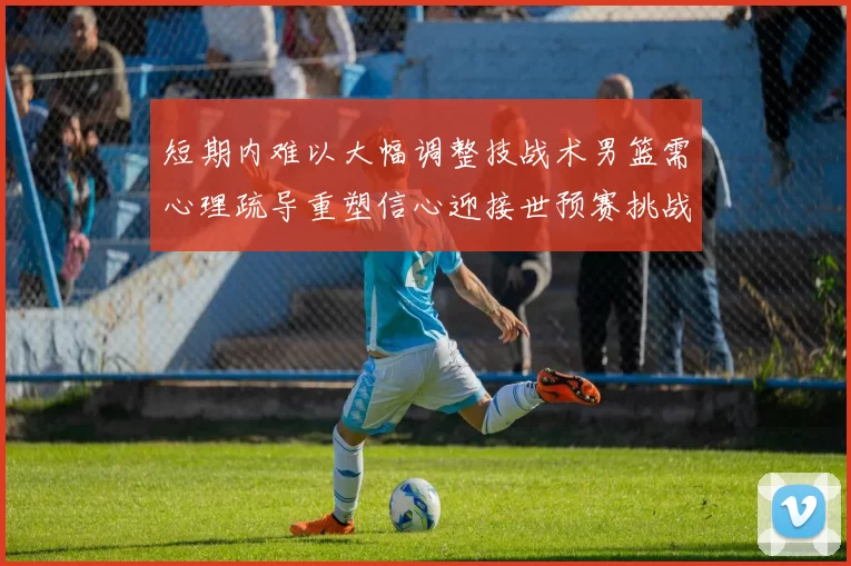 短期内难以大幅调整技战术男篮需心理疏导重塑信心迎接世预赛挑战