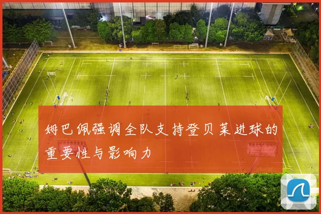 姆巴佩强调全队支持登贝莱进球的重要性与影响力