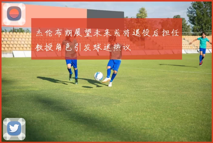 杰伦布朗展望未来或将退役后担任教授角色引发球迷热议