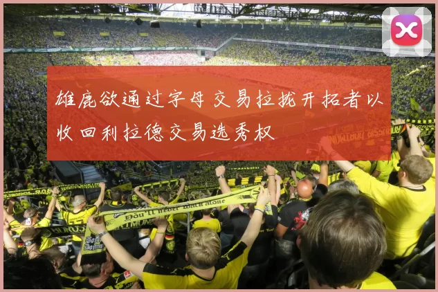 雄鹿欲通过字母交易拉拢开拓者以收回利拉德交易选秀权