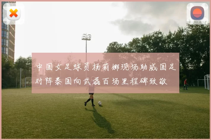 中国女足球员杨莉娜现场助威国足对阵泰国向武磊百场里程碑致敬