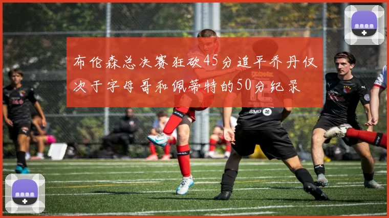 布伦森总决赛狂砍45分追平乔丹仅次于字母哥和佩蒂特的50分纪录