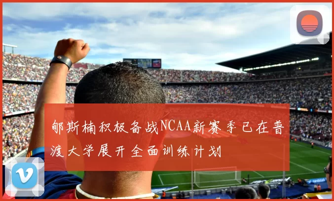 郇斯楠积极备战NCAA新赛季已在普渡大学展开全面训练计划