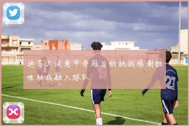 迪乌夫谈意甲夺冠后的挑战感谢教练助我融入球队