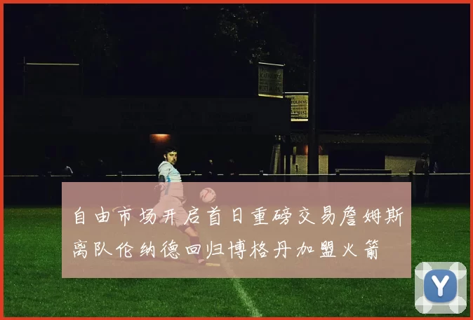 自由市场开启首日重磅交易詹姆斯离队伦纳德回归博格丹加盟火箭