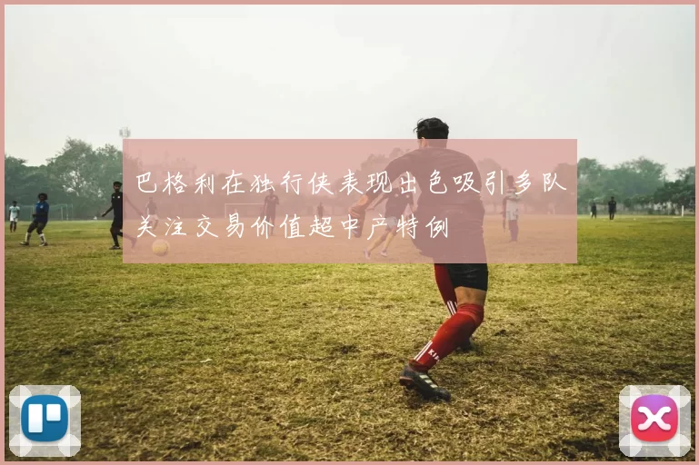 巴格利在独行侠表现出色吸引多队关注交易价值超中产特例