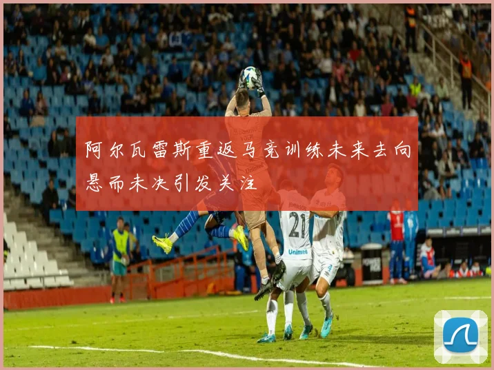 阿尔瓦雷斯重返马竞训练未来去向悬而未决引发关注