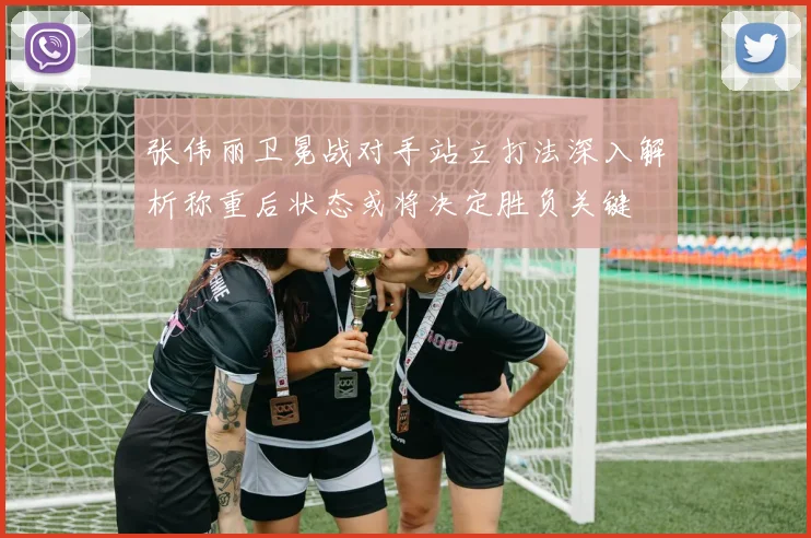 张伟丽卫冕战对手站立打法深入解析称重后状态或将决定胜负关键